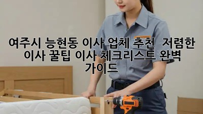여주시 능현동 이사 업체 추천 & 저렴한 이사 꿀팁! 이사 체크리스트 완벽 가이드 ✨
